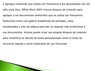 o Agregue contenido que utiliza con frecuencia a los documentos con tan
sólo unos clics. Office Word 2007 incluye bloques de creación para
agregar a los documentos contenidos que se utiliza con frecuencia.
Seleccione entre una galería predefinida de portadas, citas,
encabezados y pies de página para dar un aspecto más profesional a
sus documentos. Incluso puede crear sus propios bloques de creación
para simplificar la adición de texto personalizado como el texto de
renuncias legales u otros materiales de uso frecuente.
 