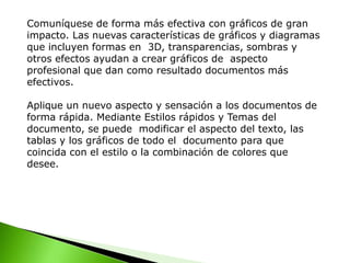 Comuníquese de forma más efectiva con gráficos de gran
impacto. Las nuevas características de gráficos y diagramas
que incluyen formas en 3D, transparencias, sombras y
otros efectos ayudan a crear gráficos de aspecto
profesional que dan como resultado documentos más
efectivos.
Aplique un nuevo aspecto y sensación a los documentos de
forma rápida. Mediante Estilos rápidos y Temas del
documento, se puede modificar el aspecto del texto, las
tablas y los gráficos de todo el documento para que
coincida con el estilo o la combinación de colores que
desee.
 