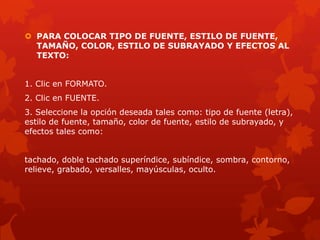  PARA COLOCAR TIPO DE FUENTE, ESTILO DE FUENTE,
TAMAÑO, COLOR, ESTILO DE SUBRAYADO Y EFECTOS AL
TEXTO:
1. Clic en FORMATO.
2. Clic en FUENTE.
3. Seleccione la opción deseada tales como: tipo de fuente (letra),
estilo de fuente, tamaño, color de fuente, estilo de subrayado, y
efectos tales como:
tachado, doble tachado superíndice, subíndice, sombra, contorno,
relieve, grabado, versalles, mayúsculas, oculto.
 