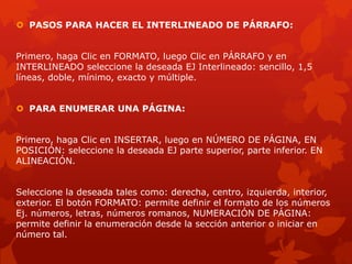  PASOS PARA HACER EL INTERLINEADO DE PÁRRAFO:
Primero, haga Clic en FORMATO, luego Clic en PÁRRAFO y en
INTERLINEADO seleccione la deseada EJ Interlineado: sencillo, 1,5
líneas, doble, mínimo, exacto y múltiple.
 PARA ENUMERAR UNA PÁGINA:
Primero, haga Clic en INSERTAR, luego en NÚMERO DE PÁGINA, EN
POSICIÓN: seleccione la deseada EJ parte superior, parte inferior. EN
ALINEACIÓN.
Seleccione la deseada tales como: derecha, centro, izquierda, interior,
exterior. El botón FORMATO: permite definir el formato de los números
Ej. números, letras, números romanos, NUMERACIÓN DE PÁGINA:
permite definir la enumeración desde la sección anterior o iniciar en
número tal.
 