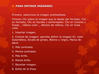  PARA DEFINIR IMÁGENES:
Primero, seleccione la imagen prediseñada:
Primero Clic sobre la imagen que le desee dar formato, Clic
en formato, Clic en bordes y sombreados. Clic en Colores y
líneas _ relleno color _ efectos de relleno, Clic en línea
color.
1. Insertar imagen.
2. Control de imagen: permite definir la imagen EJ: color
Automático, Escala de grises, Blanco y negro, Marca de
agua.
3. Más contraste.
4. Menos contraste.
5. Más brillo.
6. Menos brillo.
7. Recortar imagen.
8. Estilo de la línea.
 