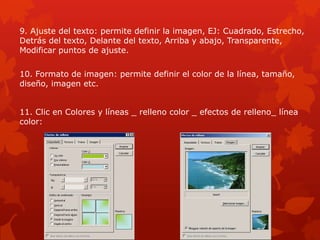 9. Ajuste del texto: permite definir la imagen, EJ: Cuadrado, Estrecho,
Detrás del texto, Delante del texto, Arriba y abajo, Transparente,
Modificar puntos de ajuste.
10. Formato de imagen: permite definir el color de la línea, tamaño,
diseño, imagen etc.
11. Clic en Colores y líneas _ relleno color _ efectos de relleno_ línea
color:
 