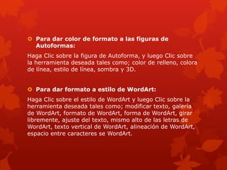  Para dar color de formato a las figuras de
Autoformas:
Haga Clic sobre la figura de Autoforma, y luego Clic sobre
la herramienta deseada tales como; color de relleno, colora
de línea, estilo de línea, sombra y 3D.
 Para dar formato a estilo de WordArt:
Haga Clic sobre el estilo de WordArt y luego Clic sobre la
herramienta deseada tales como; modificar texto, galería
de WordArt, formato de WordArt, forma de WordArt, girar
libremente, ajuste del texto, mismo alto de las letras de
WordArt, texto vertical de WordArt, alineación de WordArt,
espacio entre caracteres se WordArt.
 
