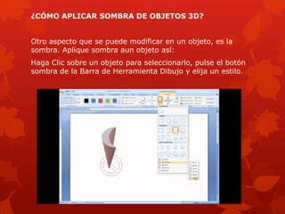 ¿CÓMO APLICAR SOMBRA DE OBJETOS 3D?
Otro aspecto que se puede modificar en un objeto, es la
sombra. Aplique sombra aun objeto así:
Haga Clic sobre un objeto para seleccionarlo, pulse el botón
sombra de la Barra de Herramienta Dibujo y elija un estilo.
 