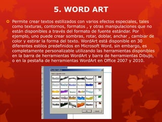 5. WORD ART
 Permite crear textos estilizados con varios efectos especiales, tales
como texturas, contornos, formatos , y otras manipulaciones que no
están disponibles a través del formato de fuente estándar. Por
ejemplo, uno puede crear sombras, rotar, doblar, anchar , cambiar de
color y estirar la forma del texto. WordArt está disponible en 30
diferentes estilos predefinidos en Microsoft Word, sin embargo, es
completamente personalizable utilizando las herramientas disponibles
en la barra de herramientas WordArt y barra de herramientas Dibujo,
o en la pestaña de herramientas WordArt en Office 2007 y 2010.
 