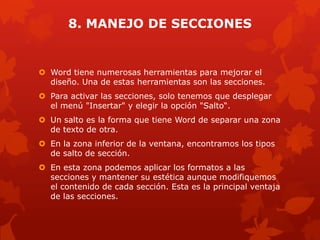 8. MANEJO DE SECCIONES
 Word tiene numerosas herramientas para mejorar el
diseño. Una de estas herramientas son las secciones.
 Para activar las secciones, solo tenemos que desplegar
el menú "Insertar" y elegir la opción "Salto“.
 Un salto es la forma que tiene Word de separar una zona
de texto de otra.
 En la zona inferior de la ventana, encontramos los tipos
de salto de sección.
 En esta zona podemos aplicar los formatos a las
secciones y mantener su estética aunque modifiquemos
el contenido de cada sección. Esta es la principal ventaja
de las secciones.
 