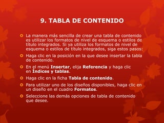 9. TABLA DE CONTENIDO
 La manera más sencilla de crear una tabla de contenido
es utilizar los formatos de nivel de esquema o estilos de
título integrados. Si ya utiliza los formatos de nivel de
esquema o estilos de título integrados, siga estos pasos:
 Haga clic en la posición en la que desee insertar la tabla
de contenido.
 En el menú Insertar, elija Referencia y haga clic
en Índices y tablas.
 Haga clic en la ficha Tabla de contenido.
 Para utilizar uno de los diseños disponibles, haga clic en
un diseño en el cuadro Formatos.
 Seleccione las demás opciones de tabla de contenido
que desee.
 