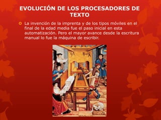EVOLUCIÓN DE LOS PROCESADORES DE
TEXTO
 La invención de la imprenta y de los tipos móviles en el
final de la edad media fue el paso inicial en esta
automatización. Pero el mayor avance desde la escritura
manual lo fue la máquina de escribir.
 