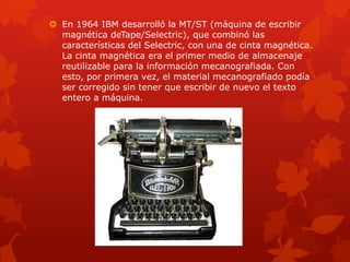  En 1964 IBM desarrolló la MT/ST (máquina de escribir
magnética deTape/Selectric), que combinó las
características del Selectric, con una de cinta magnética.
La cinta magnética era el primer medio de almacenaje
reutilizable para la información mecanografiada. Con
esto, por primera vez, el material mecanografiado podía
ser corregido sin tener que escribir de nuevo el texto
entero a máquina.
 