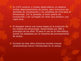  En 1972 Lexitron y Linolex desarrollaron un sistema
similar deprocesamiento de textos, pero incluyeron las
pantallas de visualización y los cassettes de cinta para el
almacenaje. Con la pantalla, el texto podría ser
incorporado y ser corregido sin tener que producir una
copia dura.
 El disquete marcó una nueva etapa en la evolución de
los medios de almacenaje. Desarrollado por IBM a
principios de los años 70 para el uso en la informática,
pronto fue adoptada por la industria del procesamiento
de textos.
 Durante los diez años próximos muchas nuevas
características fueron introducidas en el campo.
 