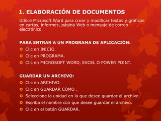 1. ELABORACIÓN DE DOCUMENTOS
Utilice Microsoft Word para crear y modificar textos y gráficos
en cartas, informes, página Web o mensaje de correo
electrónico.
PARA ENTRAR A UN PROGRAMA DE APLICACIÓN:
 Clic en INICIO.
 Clic en PROGRAMA.
 Clic en MICROSOFT WORD, EXCEL O POWER POINT.
GUARDAR UN ARCHIVO:
 Clic en ARCHIVO.
 Clic en GUARDAR COMO .
 Seleccione la unidad en la que desee guardar el archivo.
 Escriba el nombre con que desee guardar el archivo.
 Clic en el botón GUARDAR.
 