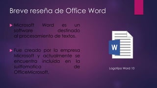 Breve reseña de Office Word
 Microsoft Word es un
software destinado
al procesamiento de textos.
 Fue creado por la empr...