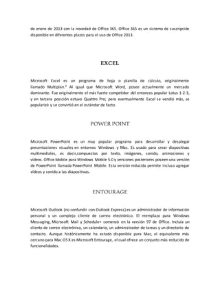 de enero de 2013 con la novedad de Office 365. Office 365 es un sistema de suscripción 
disponible en diferentes plazos para el uso de Office 2013. 
EXCEL 
Microsoft Excel es un programa de hoja o planilla de cálculo, originalmente 
llamado Multiplan.3 Al igual que Microsoft Word, posee actualmente un mercado 
dominante. Fue originalmente el más fuerte competidor del entonces popular Lotus 1-2-3, 
y en tercera posición estuvo Quattro Pro; pero eventualmente Excel se vendió más, se 
popularizó y se convirtió en el estándar de facto. 
POWER POINT 
Microsoft PowerPoint es un muy popular programa para desarrollar y desplegar 
presentaciones visuales en entornos Windows y Mac. Es usado para crear diapositivas 
multimediales, es decir,compuestas por texto, imágenes, sonido, animaciones y 
vídeos. Office Mobile para Windows Mobile 5.0 y versiones posteriores poseen una versión 
de PowerPoint llamada PowerPoint Mobile. Esta versión reducida permite incluso agregar 
vídeos y sonido a las diapositivas. 
ENTOURAGE 
Microsoft Outlook (no confundir con Outlook Express) es un administrador de información 
personal y un complejo cliente de correo electrónico. El reemplazo para Windows 
Messaging, Microsoft Mail y Schedule+ comenzó en la versión 97 de Office. Incluía un 
cliente de correo electrónico, un calendario, un administrador de tareas y un directorio de 
contacto. Aunque históricamente ha estado disponible para Mac, el equivalente más 
cercano para Mac OS X es Microsoft Entourage, el cual ofrece un conjunto más reducido de 
funcionalidades. 
 