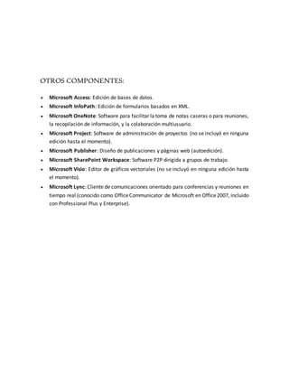 OTROS COMPONENTES: 
 Microsoft Access: Edición de bases de datos. 
 Microsoft InfoPath: Edición de formularios basados en XML. 
 Microsoft OneNote: Software para facilitar la toma de notas caseras o para reuniones, 
la recopilación de información, y la colaboración multiusuario. 
 Microsoft Project: Software de administración de proyectos (no se incluyó en ninguna 
edición hasta el momento). 
 Microsoft Publisher: Diseño de publicaciones y páginas web (autoedición). 
 Microsoft SharePoint Workspace: Software P2P dirigida a grupos de trabajo. 
 Microsoft Visio: Editor de gráficos vectoriales (no se incluyó en ninguna edición hasta 
el momento). 
 Microsoft Lync: Cliente de comunicaciones orientado para conferencias y reuniones en 
tiempo real (conocido como Office Communicator de Microsoft en Office 2007, incluido 
con Professional Plus y Enterprise). 
