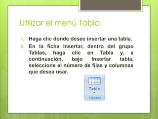Utilizar el menú Tabla
1.   Haga clic donde desee insertar una tabla.
2.   En la ficha Insertar, dentro del grupo
     Tablas, haga clic en Tabla y, a
     continuación,   bajo    Insertar    tabla,
     seleccione el número de filas y columnas
     que desea usar.
 
