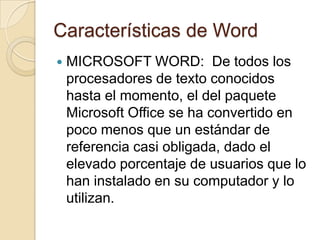 Características de Word
 MICROSOFT WORD: De todos los
procesadores de texto conocidos
hasta el momento, el del paquete
Microsoft Office se ha convertido en
poco menos que un estándar de
referencia casi obligada, dado el
elevado porcentaje de usuarios que lo
han instalado en su computador y lo
utilizan.
 