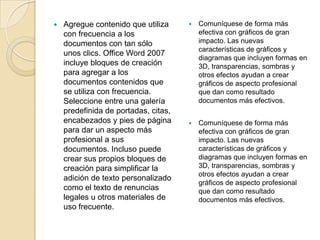  Agregue contenido que utiliza
con frecuencia a los
documentos con tan sólo
unos clics. Office Word 2007
incluye bloques de creación
para agregar a los
documentos contenidos que
se utiliza con frecuencia.
Seleccione entre una galería
predefinida de portadas, citas,
encabezados y pies de página
para dar un aspecto más
profesional a sus
documentos. Incluso puede
crear sus propios bloques de
creación para simplificar la
adición de texto personalizado
como el texto de renuncias
legales u otros materiales de
uso frecuente.
 Comuníquese de forma más
efectiva con gráficos de gran
impacto. Las nuevas
características de gráficos y
diagramas que incluyen formas en
3D, transparencias, sombras y
otros efectos ayudan a crear
gráficos de aspecto profesional
que dan como resultado
documentos más efectivos.
 Comuníquese de forma más
efectiva con gráficos de gran
impacto. Las nuevas
características de gráficos y
diagramas que incluyen formas en
3D, transparencias, sombras y
otros efectos ayudan a crear
gráficos de aspecto profesional
que dan como resultado
documentos más efectivos.
 
