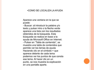 •COMO SE LOCALIZA LA AYUDA



Aparece una ventana en la que se
puede:
- Buscar: al introducir la palabra y/o
texto y pulsar intro o la flecha verde
aparece una lista con los resultados
obtenidos de la búsqueda. Esta
búsqueda se realiza en base a la
ayuda de Microsoft Office en Internet.
- Pulsar en “Tabla de contenido”, se
muestra una tabla de contenidos que
permite ver los temas de ayuda
Haciendo clic en el símbolo + que
aparece delante de cada tema
podemos ver los puntos de que consta
ese tema. Al hacer clic en un
punto, se nos muestra la explicación
en una pantalla aparte.
 