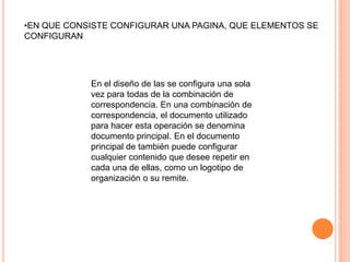 •EN QUE CONSISTE CONFIGURAR UNA PAGINA, QUE ELEMENTOS SE
CONFIGURAN




            En el diseño de las se configura una sola
            vez para todas de la combinación de
            correspondencia. En una combinación de
            correspondencia, el documento utilizado
            para hacer esta operación se denomina
            documento principal. En el documento
            principal de también puede configurar
            cualquier contenido que desee repetir en
            cada una de ellas, como un logotipo de
            organización o su remite.
 