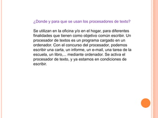 ¿Donde y para que se usan los procesadores de texto?

Se utilizan en la oficina y/o en el hogar, para diferentes
finalidades que tienen como objetivo común escribir. Un
procesador de textos es un programa cargado en un
ordenador. Con el concurso del procesador, podemos
escribir una carta, un informe, un e-mail, una tarea de la
escuela, un libro,... mediante ordenador. Se activa el
procesador de texto, y ya estamos en condiciones de
escribir.
 