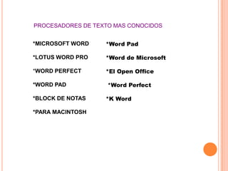 PROCESADORES DE TEXTO MAS CONOCIDOS


*MICROSOFT WORD    *Word Pad

*LOTUS WORD PRO    *Word de Microsoft

*WORD PERFECT      *El Open Office

*WORD PAD           *Word Perfect

*BLOCK DE NOTAS    *K Word

*PARA MACINTOSH
 