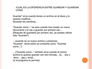 •CUAL ES LA DIFERENCIA ENTRE GUARDAR Y GUARDAR
  COMO

Guardar" sirve cuando tienes un archivo en el disco y lo
quieres modificar...
[Guardar los cambios]...

"Guardar como..." es para cuando has creado un nuevo
documento y lo vas a guardar por primera vez...
[Después de guardarlo por primero vez, ya puedes utilizar
sólo "Guardar"]

... [cuando es un nuevo archivo y presionas
"Guardar", dicho botón se comporta como: "Guardar
como..."]

... ["Guardar como..." también sirve cuando el mismo
archivo lo quieres guardar con otro formato... Ej. : .doc y
.docx... .jpg y .bmp]...
(si el programa lo permite)
 