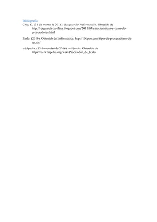Bibliografía
Cruz, C. (31 de marzo de 2011). Resguardar Imformación. Obtenido de
http://resguardarcarolina.blogspot.com/2011/03/caracteristicas-y-tipos-de-
procesadores.html
Pablo. (2016). Obtenido de Imformática: http://10tipos.com/tipos-de-procesadores-de-
textos/
wikipedia. (13 de octubre de 2016). wikipedia. Obtenido de
https://es.wikipedia.org/wiki/Procesador_de_texto
 