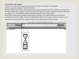 Como poner una sangría 
Vamos a ver una de las cosas esenciales para una carta o párrafo: Las sangrías. 
¿Cómo pongo las sangrías? Hay dos formas 
Primero selecciona el texto que le quieres dar sangría, después has clic en formato y después en 
Párrafo. Donde dice sangría, colócale en el primer espacio cuantos centímetros quieres ponerle a 
tu sangría, y en el siguiente cuantos centímetros quieres del texto normal 
Selecciona el texto que le quieres dar sangría, después, en la regla (debajo de este párrafo 
se muestra cual es la regla), mueve los marcadores (parece uno, pero son dos, el superior y el 
inferior), el de arriba para la sangría normal y el de abajo para el texto normal. 
 