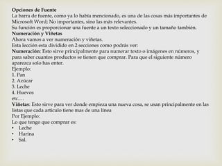 Opciones de Fuente 
La barra de fuente, como ya lo había mencionado, es una de las cosas más importantes de 
Microsoft Word; No importantes, sino las más relevantes. 
Su función es proporcionar una fuente a un texto seleccionado y un tamaño también. 
Numeración y Viñetas 
Ahora vamos a ver numeración y viñetas. 
Esta lección esta dividido en 2 secciones como podrás ver: 
Numeración: Esto sirve principalmente para numerar texto o imágenes en números, y 
para saber cuantos productos se tienen que comprar. Para que el siguiente número 
aparezca solo has enter. 
Ejemplo: 
1. Pan 
2. Azúcar 
3. Leche 
4. Huevos 
etc.… 
Viñetas: Esto sirve para ver donde empieza una nueva cosa, se usan principalmente en las 
listas que cada articulo tiene mas de una línea 
Por Ejemplo: 
Lo que tengo que comprar es: 
• Leche 
• Harina 
• Sal. 
 