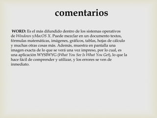comentarios 
WORD: Es el más difundido dentro de los sistemas operativos 
de Windows yMacOS X. Puede mezclar en un documento textos, 
fórmulas matemáticas, imágenes, gráficos, tablas, hojas de cálculo 
y muchas otras cosas más. Además, muestra en pantalla una 
imagen exacta de lo que se verá una vez impreso, por lo cual, es 
una aplicación WYSIWYG (What You See Is What You Get), lo que la 
hace fácil de comprender y utilizar, y los errores se ven de 
inmediato. 
