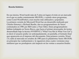 Reseña histórica 
En sus inicios, Word tardó más de 5 años en lograr el éxito en un mercado 
en el que se usaba comúnmente MS-DOS, y cuando otros programas, 
como Corel WordPerfect, eran mucho más utilizados y populares. 
La primera versión de Microsoft Word fue un desarrollo realizado por 
Charles Simonyi y Richard Brodie, dos ex-programadores de Xerox 
contratados en 1981 por Bill Gates y Paul Allen. Estos programadores 
habían trabajado en Xerox Bravo, que fuera el primer procesador de textos 
desarrollado bajo la técnica WYSIWYG (“What You See Is What You Get”); 
es decir el usuario podía ver anticipadamente, en pantalla, el formato final 
que aparecería en el impreso del documento. Esta primera versión, Word 
1.0, salió al mercado en octubre de 1983 para la plataforma Xenix MS-DOS; 
en principio fue rudimentario y le siguieron otras cuatro versiones muy 
similares que no produjeron casi impacto en las ventas a usuarios finales. 
 