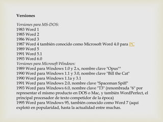 Versiones 
Versiones para MS-DOS: 
1983 Word 1 
1985 Word 2 
1986 Word 3 
1987 Word 4 también conocido como Microsoft Word 4.0 para PC 
1989 Word 5 
1991 Word 5.1 
1993 Word 6.0 
Versiones para Microsoft Windows: 
1989 Word para Windows 1.0 y 2.x, nombre clave "Opus"" 
1990 Word para Windows 1.1 y 3.0, nombre clave "Bill the Cat" 
1990 Word para Windows 1.1a y 3.1 
1991 Word para Windows 2.0, nombre clave "Spaceman Spiff" 
1993 Word para Windows 6.0, nombre clave "T3" (renombrada "6" por 
representar el mismo producto en DOS o Mac, y también WordPerfect, el 
principal procesador de texto competidor de la época) 
1995 Word para Windows 95, también conocido como Word 7 (aquí 
explotó en popularidad, hasta la actualidad entre muchas. 
 