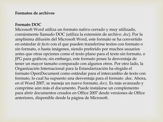 Formatos de archivos 
Formato DOC 
Microsoft Word utiliza un formato nativo cerrado y muy utilizado, 
comúnmente llamado DOC (utiliza la extensión de archivo .doc). Por la 
amplísima difusión del Microsoft Word, este formato se ha convertido 
en estándar de facto con el que pueden transferirse textos con formato o 
sin formato, o hasta imágenes, siendo preferido por muchos usuarios 
antes que otras opciones como el texto plano para el texto sin formato, o 
JPG para gráficos; sin embargo, este formato posee la desventaja de 
tener un mayor tamaño comparado con algunos otros. Por otro lado, la 
Organización Internacional para la Estandarización ha elegido el 
formato OpenDocument como estándar para el intercambio de texto con 
formato, lo cual ha supuesto una desventaja para el formato .doc. Ahora, 
en el Word 2007, se maneja un nuevo formato, docx. Es más avanzado y 
comprime aún más el documento. Puede instalarse un complemento 
para abrir documentos creados en Office 2007 desde versiones de Office 
anteriores, disponible desde la página de Microsoft. 
 