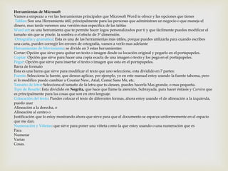 Herramientas de Microsoft 
Vamos a empezar a ver las herramientas principales que Microsoft Word te ofrece y las opciones que tienes 
Tablas: Son una Herramienta útil, principalmente para las personas que administran un negocio o que maneja el 
dinero, mas tarde veremos una versión mas especifica de las tablas 
Word art: es una herramienta que te permite hacer logos personalizados por ti y que fácilmente puedes modificar el 
tamaño sin que se pixele, la sombra o el efecto de 3ª dimensión. 
Ortografía y gramática: Esta es una de las herramientas más útiles, porque puedes utilizarla para cuando escribes 
una carta, puedes corregir los errores de ortografía, vamos a verlo mas adelante 
Herramientas de Movimiento: se divide en 3 estas herramientas: 
Cortar: Opción que sirve para quitar un texto o imagen desde su locación original y pegarlo en el portapapeles. 
Copiar: Opción que sirve para hacer una copia exacta de una imagen o texto y los pega en el portapapeles. 
Pegar: Opción que sirve para insertar el texto o imagen que esta en el portapapeles. 
Barra de formato 
Esta es una barra que sirve para modificar el texto que uno seleccione, esta dividido en 7 partes: 
Fuente: Selecciona la fuente, que deseas aplicar, por ejemplo, yo en este manual estoy usando la fuente tahoma, pero 
si lo modifico puedo cambiar a Courier New, Arial, Comic Sans Ms, etc. 
Tamaño de letra: Selecciona el tamaño de la letra que tu desees, puedes hacerla Mas grande, o mas pequeña. 
Tipo de Resalte: Esta dividido en Negrita, que hace que llame la atención, Subrayada, para hacer énfasis y Cursiva que 
es principalmente para las cosas que son en otro lenguaje. 
Colocación del texto: Puedes colocar el texto de diferentes formas, ahora estoy usando el de alineación a la izquierda, 
puedo usar 
Alineación a la derecha, o 
Alineación al centro o 
Justificación que lo estoy mostrando ahora que sirve para que el documento se esparza uniformemente en el espacio 
que me dan. 
Numeración y Viñetas: que sirve para poner una viñeta como la que estoy usando o una numeración que es 
Para 
Numerar 
Varias 
Cosas. 
 
