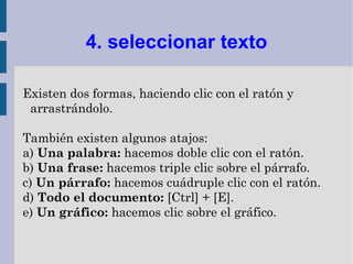 4. seleccionar texto

Existen dos formas, haciendo clic con el ratón y
 arrastrándolo.

También existen algunos atajos:
a) Una palabra: hacemos doble clic con el ratón.
b) Una frase: hacemos triple clic sobre el párrafo.
c) Un párrafo: hacemos cuádruple clic con el ratón.
d) Todo el documento: [Ctrl] + [E].
e) Un gráfico: hacemos clic sobre el gráfico.
 