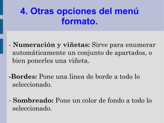 4. Otras opciones del menú
             formato.

- Numeración y viñetas: Sirve para enumerar
  automáticamente un conjunto de apartados, o
  bien ponerles una viñeta.

-Bordes: Pone una linea de borde a todo lo
 seleccionado.

- Sombreado: Pone un color de fondo a todo lo
  seleccionado.
 