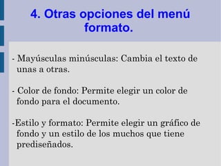 4. Otras opciones del menú
              formato.

- Mayúsculas minúsculas: Cambia el texto de
  unas a otras.

- Color de fondo: Permite elegir un color de
  fondo para el documento.

-Estilo y formato: Permite elegir un gráfico de
 fondo y un estilo de los muchos que tiene
 prediseñados.
 