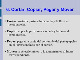 6. Cortar, Copiar, Pegar y Mover

●
    Cortar: corta la parte seleccionada y la lleva al
     portapapeles.

●
    Copiar: copia la parte seleccionada y la lleva al
     portapapeles.

●
    Pegar: pega una copia del contenido del portapapeles
     en el lugar señalado por el cursor.

●
    Mover: lo seleccionamos y lo arrastramos al lugar
     correspondiente.
 