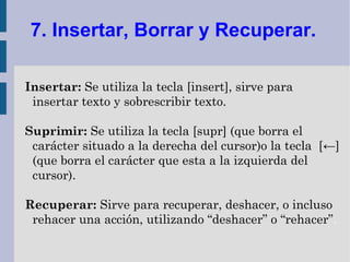 7. Insertar, Borrar y Recuperar.

Insertar: Se utiliza la tecla [insert], sirve para
 insertar texto y sobrescribir texto.

Suprimir: Se utiliza la tecla [supr] (que borra el
 carácter situado a la derecha del cursor)o la tecla [←]
 (que borra el carácter que esta a la izquierda del
 cursor).

Recuperar: Sirve para recuperar, deshacer, o incluso
 rehacer una acción, utilizando “deshacer” o “rehacer”.
 