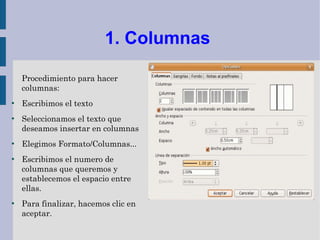 1. Columnas

    Procedimiento para hacer
    columnas:
●
    Escribimos el texto
●
    Seleccionamos el texto que
    deseamos insertar en columnas
●
    Elegimos Formato/Columnas...
●
    Escribimos el numero de
    columnas que queremos y
    establecemos el espacio entre
    ellas.
●
    Para finalizar, hacemos clic en
    aceptar.
 
