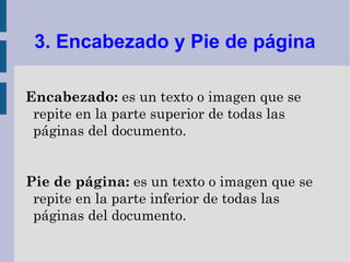 3. Encabezado y Pie de página

Encabezado: es un texto o imagen que se
 repite en la parte superior de todas las
 páginas del documento.


Pie de página: es un texto o imagen que se
 repite en la parte inferior de todas las
 páginas del documento.
 