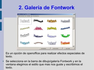2. Galería de Fontwork




    Es un opción de openoffice para realizar efectos especiales de
    texto.
●   Se selecciona en la barra de dibujo/galería Fontwork y en la
    ventana elegimos el estilo que mas nos guste y escribimos el
    texto.
 