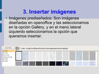 3. Insertar imágenes
●   Imágenes prediseñados: Son imágenes
    diseñadas en openoffice y las seleccionamos
    en la opción Gallery, y en el menú lateral
    izquierdo seleccionamos la opción que
    queramos insertar.
 