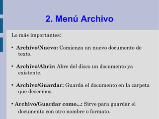 2. Menú Archivo
Lo más importantes:

●
    Archivo/Nuevo: Comienza un nuevo documento de
    texto.

●
    Archivo/Abrir: Abre del disco un documento ya
    existente.

●
    Archivo/Guardar: Guarda el documento en la carpeta
    que deseemos.

●
    Archivo/Guardar como...: Sirve para guardar el
     documento con otro nombre o formato.
 
