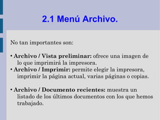 2.1 Menú Archivo.

No tan importantes son:

●
  Archivo / Vista preliminar: ofrece una imagen de
   lo que imprimirá la impresora.
●
  Archivo / Imprimir: permite elegir la impresora,
   imprimir la página actual, varias páginas o copias.

●
    Archivo / Documento recientes: muestra un
     listado de los últimos documentos con los que hemos
     trabajado.
 
