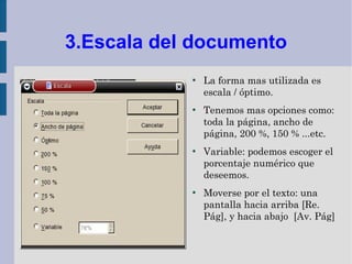 3.Escala del documento
            ●
                La forma mas utilizada es
                escala / óptimo.
            ●
                Tenemos mas opciones como:
                toda la página, ancho de
                página, 200 %, 150 % ...etc.
            ●
                Variable: podemos escoger el
                porcentaje numérico que
                deseemos.
            ●
                Moverse por el texto: una
                pantalla hacia arriba [Re.
                Pág], y hacia abajo [Av. Pág]
 
