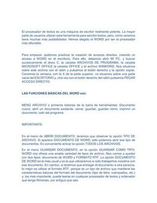 El procesador de textos es una máquina de escribir realmente potente. La mayor
parte de usuarios utilizan esta herramienta para escribir textos, pero, como veremos
tiene muchas más posibilidades. Hemos elegido el WORD por ser el procesador
más difundido.
Para empezar, podemos practicar la creación de accesos directos, creando un
acceso a WORD en el escritorio. Para ello, debemos abrir MI PC, y buscar
sucesivamente el disco C, la carpeta ARCHIVOS DE PROGRAMA, la carpeta
MICROSOFT OFFICE la carpeta OFFICE y el archivo WINWORD. Nos situamos
sobre este archivo con el ratón y pulsamos el botón derecho y la opción copiar.
Cerramos la ventana, con la X de la parte superior, ns situamos sobre una parte
vacia del ESCRITORIO y, otra vez con el botón derecho del ratón pulsamos PEGAR
ACCESO DIRECTO.
LAS FUNCIONES BÁSICAS DEL WORD son:
MENÚ ARCHIVO o primeros botones de la barra de herramientas: Documento
nuevo, abrir un documento existente, cerrar, guardar, guardar como, imprimir un
documento; salir del programa.
IMPORTANTE:
En el menú de ABRIR DOCUMENTO, tenemos que observar la opción TPO DE
ARCHIVO. Si aparece DOCUMENTO DE WORD, sólo podemos abrir ese tipo de
documentos. Es conveniente activar la opción TODOS LOS ARCHIVOS.
En el menú GUARDAR DOCUMENTO, en la opción GUARDAR COMO TIPO,
WORD nos ofrece una amplia variedad de tipos de archivo. Nos vamos a quedar
con dos tipos: documento de WORD y FORMATO RTF. La opción DOCUMENTO
DE WORD es la más usual y es la que utilizaremos si sólo trabajamos nosotros con
ese documento. En cambio, si tenemos que entregar el documento a otra persona,
lo mejor es utilizar el formato RTF, porque es un tipo de archivo que mantiene las
características básicas del formato del documento (tipo de letra, subrayados, etc.)
y, los más importante, puede leerse en cualquier procesador de textos y ordenador
que tenga Windows, por antiguo que sea.
 