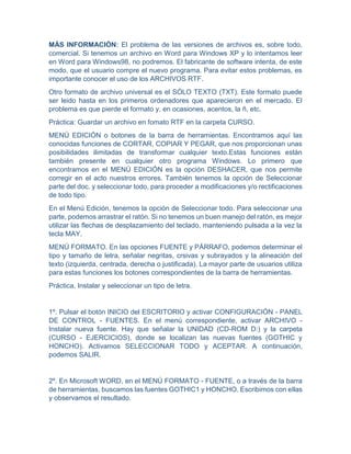 MÁS INFORMACIÓN: El problema de las versiones de archivos es, sobre todo,
comercial. Si tenemos un archivo en Word para Windows XP y lo intentamos leer
en Word para Windows98, no podremos. El fabricante de software intenta, de este
modo, que el usuario compre el nuevo programa. Para evitar estos problemas, es
importante conocer el uso de los ARCHIVOS RTF.
Otro formato de archivo universal es el SÓLO TEXTO (TXT). Este formato puede
ser leido hasta en los primeros ordenadores que aparecieron en el mercado. El
problema es que pierde el formato y, en ocasiones, acentos, la ñ, etc.
Práctica: Guardar un archivo en fomato RTF en la carpeta CURSO.
MENÚ EDICIÓN o botones de la barra de herramientas. Encontramos aquí las
conocidas funciones de CORTAR, COPIAR Y PEGAR, que nos proporcionan unas
posibilidades ilimitadas de transformar cualquier texto.Estas funciones están
también presente en cualquier otro programa Windows. Lo primero que
encontramos en el MENÚ EDICIÓN es la opción DESHACER, que nos permite
corregir en el acto nuestros errores. También tenemos la opción de Seleccionar
parte del doc. y seleccionar todo, para proceder a modificaciones y/o rectificaciones
de todo tipo.
En el Menú Edición, tenemos la opción de Seleccionar todo. Para seleccionar una
parte, podemos arrastrar el ratón. Si no tenemos un buen manejo del ratón, es mejor
utilizar las flechas de desplazamiento del teclado, manteniendo pulsada a la vez la
tecla MAY.
MENÚ FORMATO. En las opciones FUENTE y PÁRRAFO, podemos determinar el
tipo y tamaño de letra, señalar negritas, crsivas y subrayados y la alineación del
texto (izquierda, centrada, derecha o justificada). La mayor parte de usuarios utiliza
para estas funciones los botones correspondientes de la barra de herramientas.
Práctica. Instalar y seleccionar un tipo de letra.
1º. Pulsar el botón INICIO del ESCRITORIO y activar CONFIGURACIÓN - PANEL
DE CONTROL - FUENTES. En el menú correspondiente, activar ARCHIVO -
Instalar nueva fuente. Hay que señalar la UNIDAD (CD-ROM D:) y la carpeta
(CURSO - EJERCICIOS), donde se localizan las nuevas fuentes (GOTHIC y
HONCHO). Activamos SELECCIONAR TODO y ACEPTAR. A continuación,
podemos SALIR.
2º. En Microsoft WORD, en el MENÚ FORMATO - FUENTE, o a través de la barra
de herramientas, buscamos las fuentes GOTHIC1 y HONCHO. Escribimos con ellas
y observamos el resultado.
 