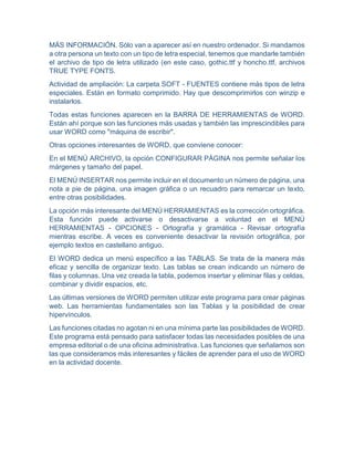 MÁS INFORMACIÓN. Sólo van a aparecer así en nuestro ordenador. Si mandamos
a otra persona un texto con un tipo de letra especial, tenemos que mandarle también
el archivo de tipo de letra utilizado (en este caso, gothic.ttf y honcho.ttf, archivos
TRUE TYPE FONTS.
Actividad de ampliación: La carpeta SOFT - FUENTES contiene más tipos de letra
especiales. Están en formato comprimido. Hay que descomprimirlos con winzip e
instalarlos.
Todas estas funciones aparecen en la BARRA DE HERRAMIENTAS de WORD.
Están ahí porque son las funciones más usadas y también las imprescindibles para
usar WORD como "máquina de escribir".
Otras opciones interesantes de WORD, que conviene conocer:
En el MENÚ ARCHIVO, la opción CONFIGURAR PÁGINA nos permite señalar los
márgenes y tamaño del papel.
El MENÚ INSERTAR nos permite incluir en el documento un número de página, una
nota a pie de página, una imagen gráfica o un recuadro para remarcar un texto,
entre otras posibilidades.
La opción más interesante del MENÚ HERRAMIENTAS es la corrección ortográfica.
Esta función puede activarse o desactivarse a voluntad en el MENÚ
HERRAMIENTAS - OPCIONES - Ortografía y gramática - Revisar ortografía
mientras escribe. A veces es conveniente desactivar la revisión ortográfica, por
ejemplo textos en castellano antiguo.
El WORD dedica un menú específico a las TABLAS. Se trata de la manera más
eficaz y sencilla de organizar texto. Las tablas se crean indicando un número de
filas y columnas. Una vez creada la tabla, podemos insertar y eliminar filas y celdas,
combinar y dividir espacios, etc.
Las últimas versiones de WORD permiten utilizar este programa para crear páginas
web. Las herramientas fundamentales son las Tablas y la posibilidad de crear
hipervínculos.
Las funciones citadas no agotan ni en una mínima parte las posibilidades de WORD.
Este programa está pensado para satisfacer todas las necesidades posibles de una
empresa editorial o de una oficina administrativa. Las funciones que señalamos son
las que consideramos más interesantes y fáciles de aprender para el uso de WORD
en la actividad docente.
 