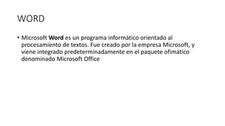 WORD
• Microsoft Word es un programa informático orientado al
procesamiento de textos. Fue creado por la empresa Microsoft, y
viene integrado predeterminadamente en el paquete ofimático
denominado Microsoft Office
 